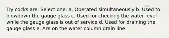 Try cocks are: Select one: a. Operated simultaneously b. Used to blowdown the gauge glass c. Used for checking the water level while the gauge glass is out of service d. Used for draining the gauge glass e. Are on the water column drain line