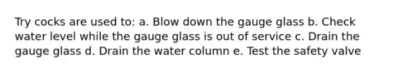 Try cocks are used to: a. Blow down the gauge glass b. Check water level while the gauge glass is out of service c. Drain the gauge glass d. Drain the water column e. Test the safety valve