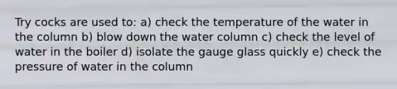 Try cocks are used to: a) check the temperature of the water in the column b) blow down the water column c) check the level of water in the boiler d) isolate the gauge glass quickly e) check the pressure of water in the column