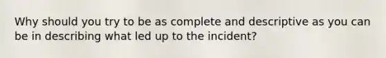 Why should you try to be as complete and descriptive as you can be in describing what led up to the incident?