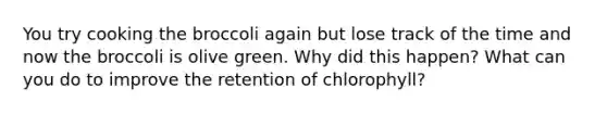 You try cooking the broccoli again but lose track of the time and now the broccoli is olive green. Why did this happen? What can you do to improve the retention of chlorophyll?