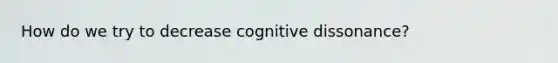 How do we try to decrease cognitive dissonance?