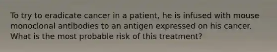 To try to eradicate cancer in a patient, he is infused with mouse monoclonal antibodies to an antigen expressed on his cancer. What is the most probable risk of this treatment?