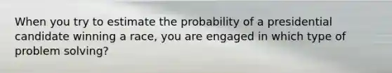 When you try to estimate the probability of a presidential candidate winning a race, you are engaged in which type of problem solving?​