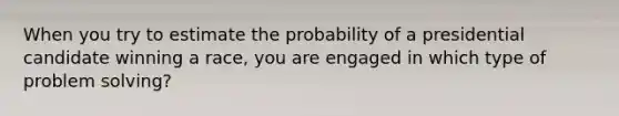 When you try to estimate the probability of a presidential candidate winning a race, you are engaged in which type of problem solving?