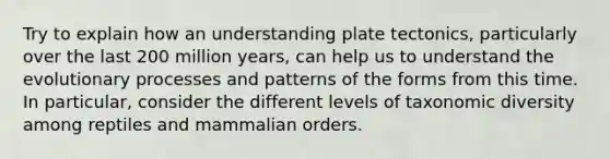 Try to explain how an understanding plate tectonics, particularly over the last 200 million years, can help us to understand the evolutionary processes and patterns of the forms from this time. In particular, consider the different levels of taxonomic diversity among reptiles and mammalian orders.