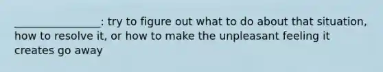 ________________: try to figure out what to do about that situation, how to resolve it, or how to make the unpleasant feeling it creates go away