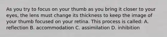 As you try to focus on your thumb as you bring it closer to your eyes, the lens must change its thickness to keep the image of your thumb focused on your retina. This process is called: A. reflection B. accommodation C. assimilation D. inhibition