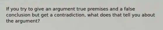 If you try to give an argument true premises and a false conclusion but get a contradiction, what does that tell you about the argument?