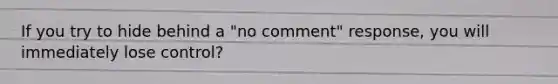 If you try to hide behind a "no comment" response, you will immediately lose control?