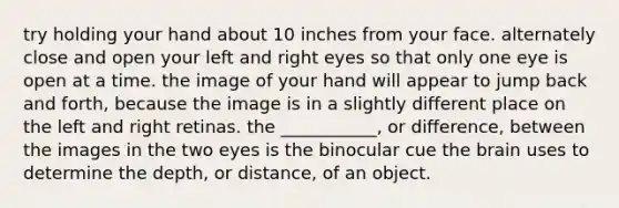 try holding your hand about 10 inches from your face. alternately close and open your left and right eyes so that only one eye is open at a time. the image of your hand will appear to jump back and forth, because the image is in a slightly different place on the left and right retinas. the ___________, or difference, between the images in the two eyes is the binocular cue the brain uses to determine the depth, or distance, of an object.