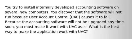 You try to install internally developed accounting software on several new computers. You discover that the software will not run because User Account Control (UAC) causes it to fail. Because the accounting software will not be upgraded any time soon, you must make it work with UAC as-is. What is the best way to make the application work with UAC?