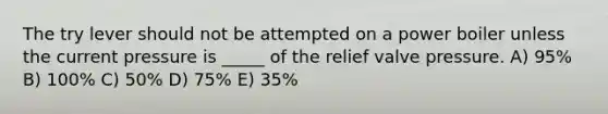 The try lever should not be attempted on a power boiler unless the current pressure is _____ of the relief valve pressure. A) 95% B) 100% C) 50% D) 75% E) 35%