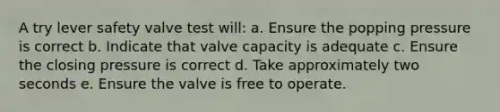 A try lever safety valve test will: a. Ensure the popping pressure is correct b. Indicate that valve capacity is adequate c. Ensure the closing pressure is correct d. Take approximately two seconds e. Ensure the valve is free to operate.