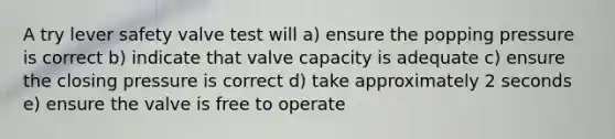 A try lever safety valve test will a) ensure the popping pressure is correct b) indicate that valve capacity is adequate c) ensure the closing pressure is correct d) take approximately 2 seconds e) ensure the valve is free to operate