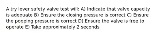 A try lever safety valve test will: A) Indicate that valve capacity is adequate B) Ensure the closing pressure is correct C) Ensure the popping pressure is correct D) Ensure the valve is free to operate E) Take approximately 2 seconds