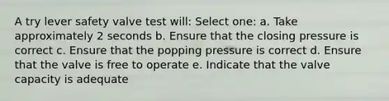 A try lever safety valve test will: Select one: a. Take approximately 2 seconds b. Ensure that the closing pressure is correct c. Ensure that the popping pressure is correct d. Ensure that the valve is free to operate e. Indicate that the valve capacity is adequate