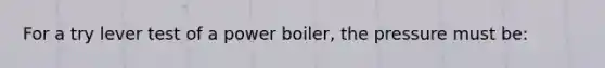 For a try lever test of a power boiler, the pressure must be: