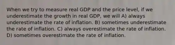 When we try to measure real GDP and the price level, if we underestimate the growth in real GDP, we will A) always underestimate the rate of inflation. B) sometimes underestimate the rate of inflation. C) always overestimate the rate of inflation. D) sometimes overestimate the rate of inflation.