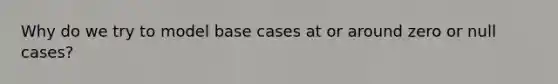 Why do we try to model base cases at or around zero or null cases?