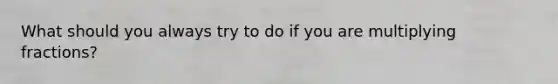 What should you always try to do if you are multiplying fractions?