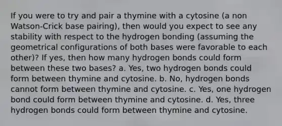 If you were to try and pair a thymine with a cytosine (a non Watson-Crick base pairing), then would you expect to see any stability with respect to the hydrogen bonding (assuming the geometrical configurations of both bases were favorable to each other)? If yes, then how many hydrogen bonds could form between these two bases? a. Yes, two hydrogen bonds could form between thymine and cytosine. b. No, hydrogen bonds cannot form between thymine and cytosine. c. Yes, one hydrogen bond could form between thymine and cytosine. d. Yes, three hydrogen bonds could form between thymine and cytosine.