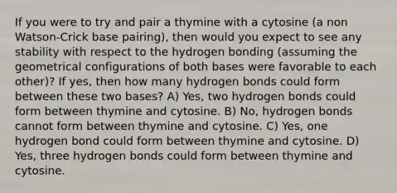 If you were to try and pair a thymine with a cytosine (a non Watson-Crick base pairing), then would you expect to see any stability with respect to the hydrogen bonding (assuming the geometrical configurations of both bases were favorable to each other)? If yes, then how many hydrogen bonds could form between these two bases? A) Yes, two hydrogen bonds could form between thymine and cytosine. B) No, hydrogen bonds cannot form between thymine and cytosine. C) Yes, one hydrogen bond could form between thymine and cytosine. D) Yes, three hydrogen bonds could form between thymine and cytosine.