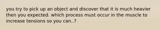 you try to pick up an object and discover that it is much heavier then you expected. which process must occur in the muscle to increase tensions so you can..?