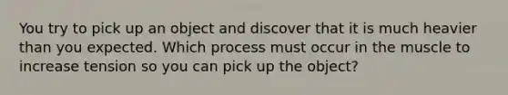 You try to pick up an object and discover that it is much heavier than you expected. Which process must occur in the muscle to increase tension so you can pick up the object?