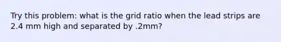 Try this problem: what is the grid ratio when the lead strips are 2.4 mm high and separated by .2mm?