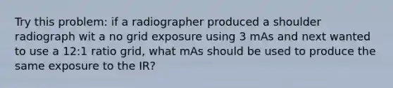 Try this problem: if a radiographer produced a shoulder radiograph wit a no grid exposure using 3 mAs and next wanted to use a 12:1 ratio grid, what mAs should be used to produce the same exposure to the IR?