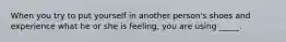 When you try to put yourself in another person's shoes and experience what he or she is feeling, you are using _____.