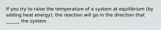 If you try to raise the temperature of a system at equilibrium (by adding heat energy), the reaction will go in the direction that ______ the system