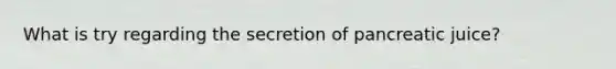 What is try regarding the secretion of pancreatic juice?