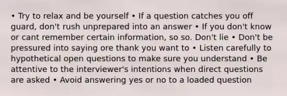 • Try to relax and be yourself • If a question catches you off guard, don't rush unprepared into an answer • If you don't know or cant remember certain information, so so. Don't lie • Don't be pressured into saying ore thank you want to • Listen carefully to hypothetical open questions to make sure you understand • Be attentive to the interviewer's intentions when direct questions are asked • Avoid answering yes or no to a loaded question