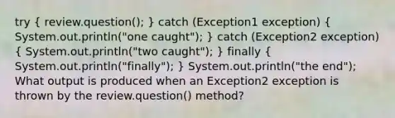 try ( review.question(); ) catch (Exception1 exception) ( System.out.println("one caught"); ) catch (Exception2 exception) ( System.out.println("two caught"); ) finally ( System.out.println("finally"); ) System.out.println("the end"); What output is produced when an Exception2 exception is thrown by the review.question() method?