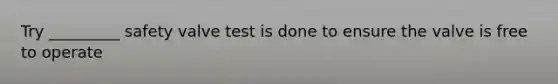 Try _________ safety valve test is done to ensure the valve is free to operate