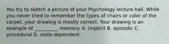 You try to sketch a picture of your Psychology lecture hall. While you never tried to remember the types of chairs or color of the carpet, your drawing is mostly correct. Your drawing is an example of __________ memory. A. implicit B. episodic C. procedural D. state-dependent