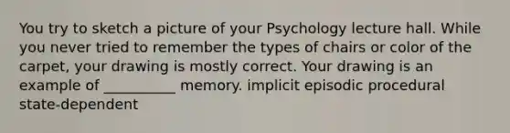 You try to sketch a picture of your Psychology lecture hall. While you never tried to remember the types of chairs or color of the carpet, your drawing is mostly correct. Your drawing is an example of __________ memory. implicit episodic procedural state-dependent