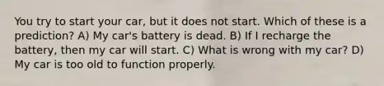 You try to start your car, but it does not start. Which of these is a prediction? A) My car's battery is dead. B) If I recharge the battery, then my car will start. C) What is wrong with my car? D) My car is too old to function properly.