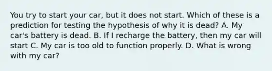 You try to start your car, but it does not start. Which of these is a prediction for testing the hypothesis of why it is dead? A. My car's battery is dead. B. If I recharge the battery, then my car will start C. My car is too old to function properly. D. What is wrong with my car?