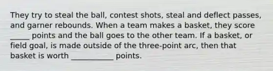 They try to steal the ball, contest shots, steal and deflect passes, and garner rebounds. When a team makes a basket, they score _____ points and the ball goes to the other team. If a basket, or field goal, is made outside of the three-point arc, then that basket is worth ___________ points.