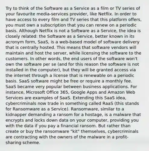 Try to think of the Software as a Service as a film or TV series of your favourite media-services provider, like Netflix. In order to have access to every film and TV series that this platform offers, you must own a subscription that you can renew on a periodic basis. Although Netflix is not a Software as a Service, the idea is closely related: the Software as a Service, better known in its acronym form, SaaS, is a web-based model of software delivery that is centrally hosted. This means that software vendors will maintain and host the server, while licensing the software to the customers. In other words, the end users of the software won't own the software per se (and for this reason the software is not installed in the computer), but they will be granted access via the internet through a license that is renewable on a periodic basis. SaaS software might be free or require a monthly fee. SaaS became very popular between business applications. For instance, Microsoft Office 365, Google Apps and Amazon Web Services are examples of SaaS. Extending this SaaS idea, cybercriminals now trade in something called RaaS (this stands for Ransomware as a Service). Ransomware, similar to a kidnapper demanding a ransom for a hostage, is a malware that encrypts and locks down data on your computer, providing you with the data if you pay a financial ransom. But rather than create or buy the ransomware "kit" themselves, cybercriminals are contracting with the owners of the malware in a profit-sharing scheme.