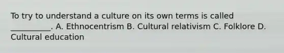 To try to understand a culture on its own terms is called __________. A. Ethnocentrism B. Cultural relativism C. Folklore D. Cultural education