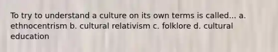 To try to understand a culture on its own terms is called... a. ethnocentrism b. cultural relativism c. folklore d. cultural education