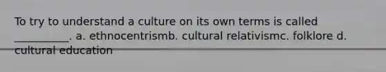 To try to understand a culture on its own terms is called __________. a. ethnocentrismb. cultural relativismc. folklore d. cultural education