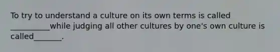 To try to understand a culture on its own terms is called __________while judging all other cultures by one's own culture is called_______.