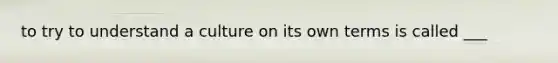 to try to understand a culture on its own terms is called ___