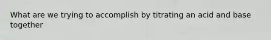 What are we trying to accomplish by titrating an acid and base together