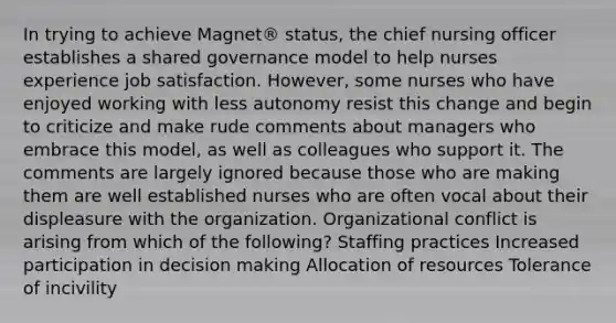 In trying to achieve Magnet® status, the chief nursing officer establishes a shared governance model to help nurses experience job satisfaction. However, some nurses who have enjoyed working with less autonomy resist this change and begin to criticize and make rude comments about managers who embrace this model, as well as colleagues who support it. The comments are largely ignored because those who are making them are well established nurses who are often vocal about their displeasure with the organization. Organizational conflict is arising from which of the following? Staffing practices Increased participation in decision making Allocation of resources Tolerance of incivility